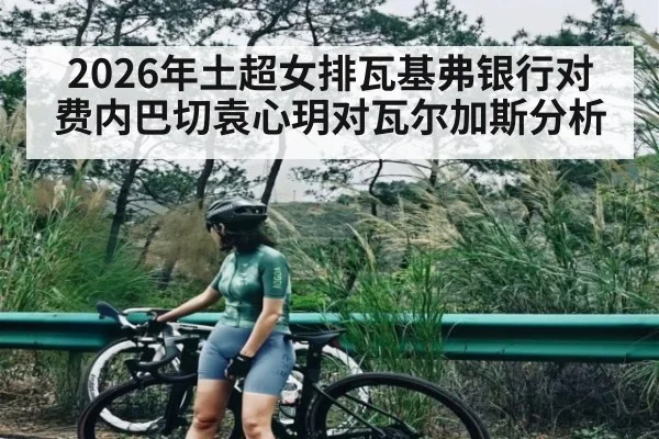 2026年土超女排瓦基弗银行对费内巴切袁心玥对瓦尔加斯分析